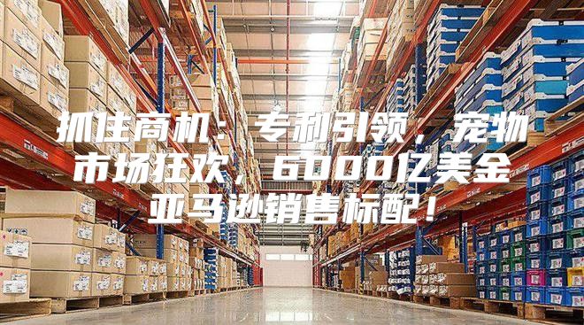 抓住商机：专利引领，宠物市场狂欢，6000亿美金亚马逊销售标配！