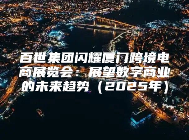 百世集团闪耀厦门跨境电商展览会：展望数字商业的未来趋势2025年