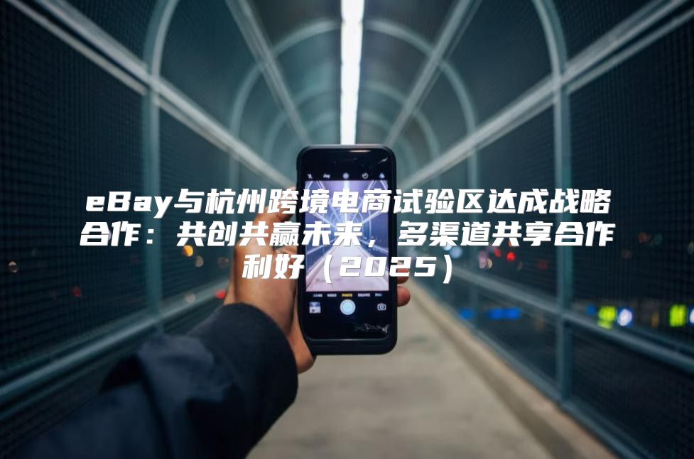 eBay与杭州跨境电商试验区达成战略合作：共创共赢未来，多渠道共享合作利好2025