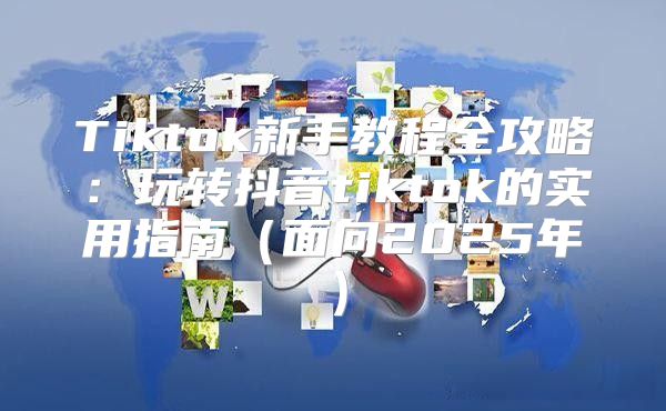 Tiktok新手教程全攻略：玩转抖音tiktok的实用指南面向2025年