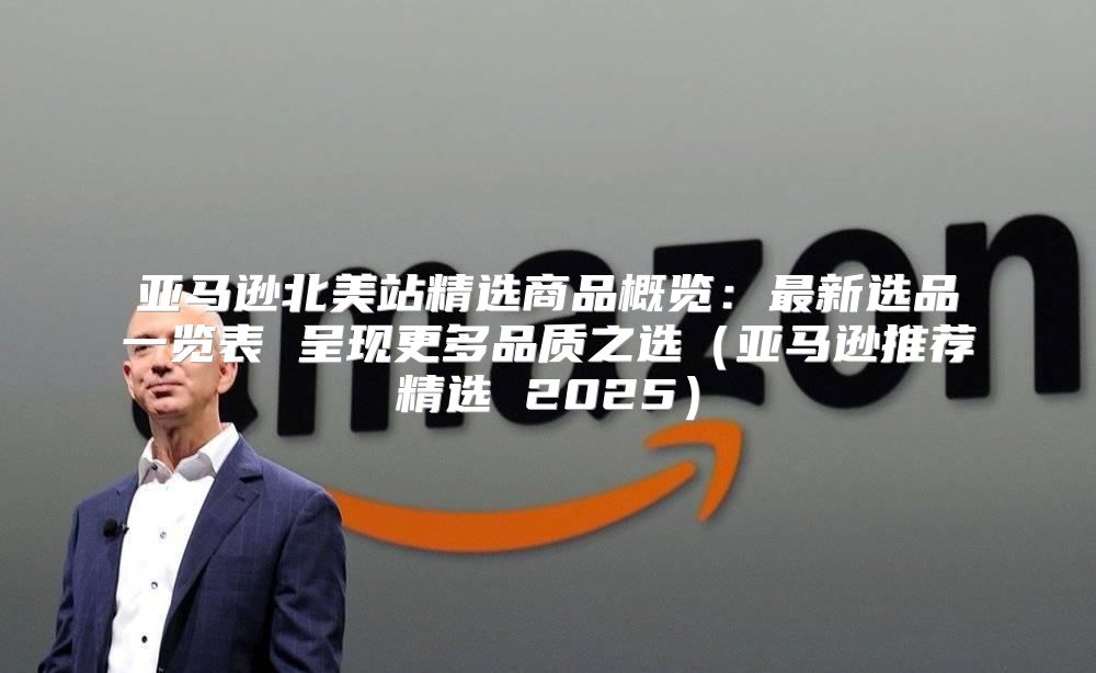 亚马逊北美站精选商品概览：最新选品一览表 呈现更多品质之选亚马逊推荐精选 2025