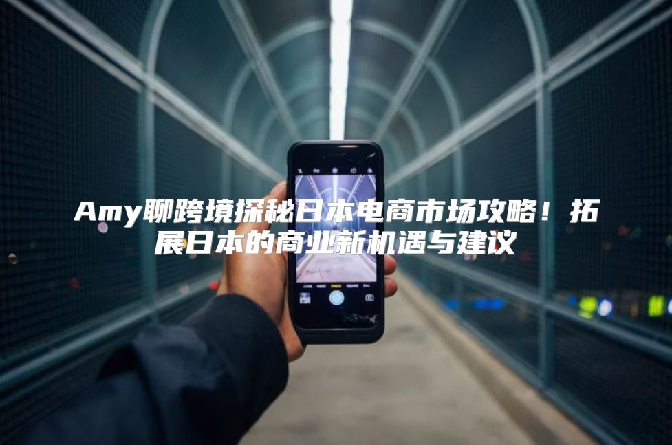 Amy聊跨境探秘日本电商市场攻略！拓展日本的商业新机遇与建议