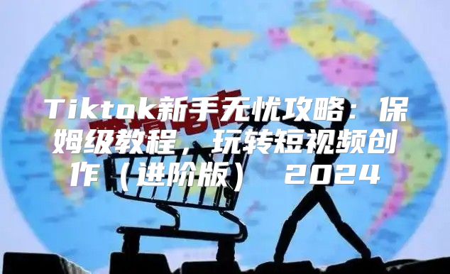 Tiktok新手无忧攻略：保姆级教程，玩转短视频创作进阶版 2025