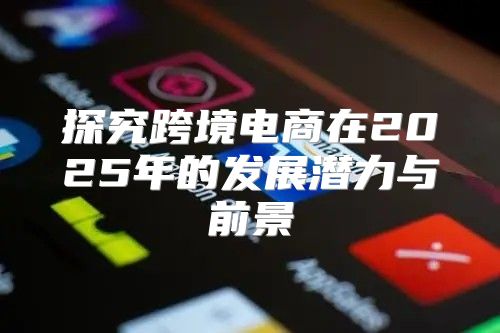 探究跨境电商在2025年的发展潜力与前景