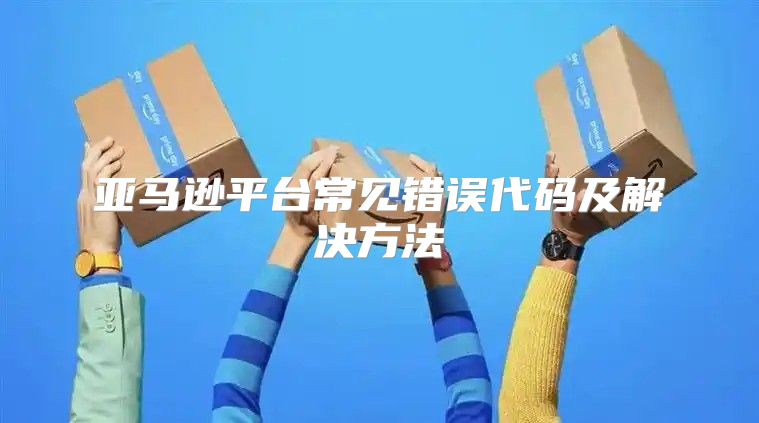 亚马逊平台常见错误代码及解决方法