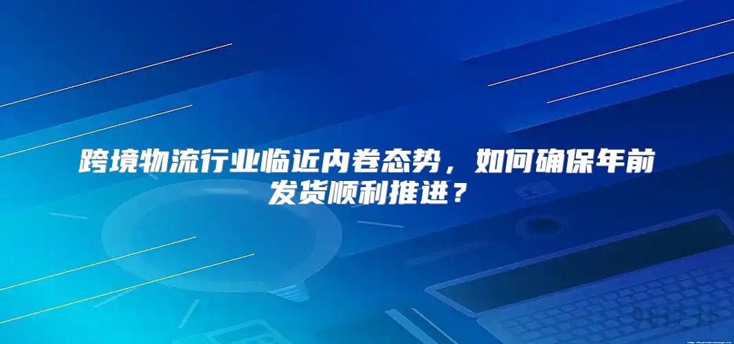 跨境物流行业临近内卷态势，如何确保年前发货顺利推进？