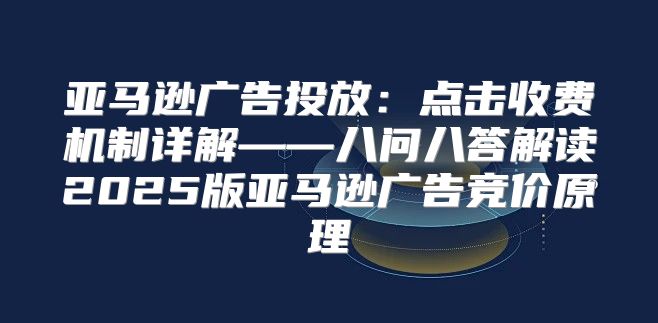 亚马逊广告投放：点击收费机制详解——八问八答解读2025版亚马逊广告竞价原理