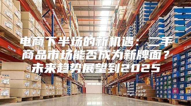 电商下半场的新机遇：二手商品市场能否成为新牌面？未来趋势展望到2025