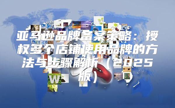 亚马逊品牌备案策略：授权多个店铺使用品牌的方法与步骤解析2025版