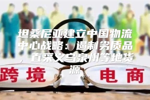 坦桑尼亚建立中国物流中心战略：遏制劣质品，直采义乌泉州等地货源
