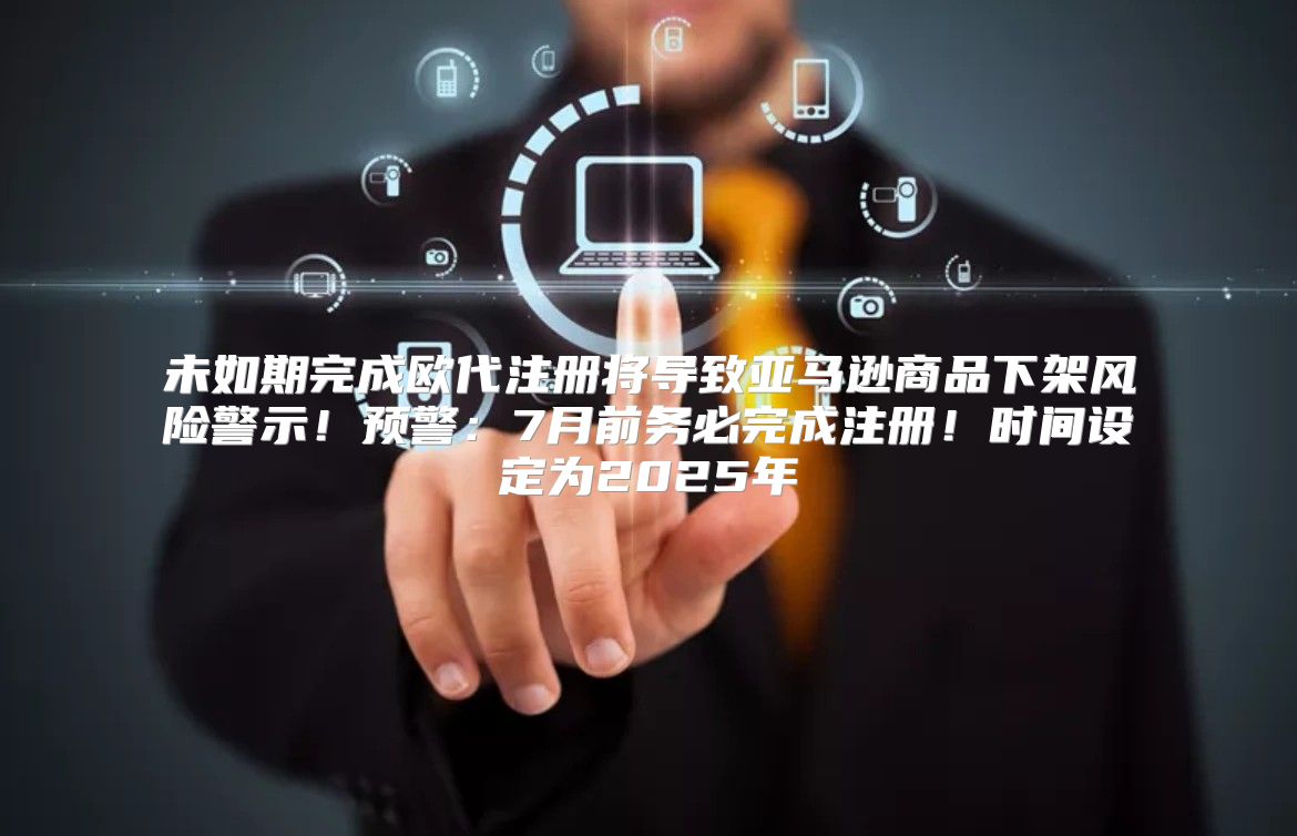 未如期完成欧代注册将导致亚马逊商品下架风险警示！预警：7月前务必完成注册！时间设定为2025年