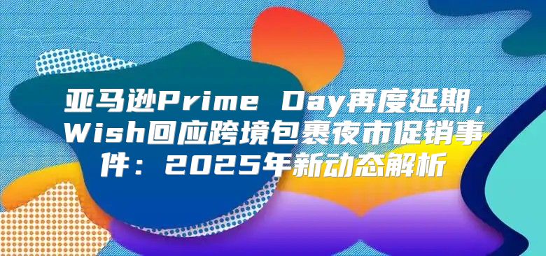 亚马逊Prime Day再度延期，Wish回应跨境包裹夜市促销事件：2025年新动态解析