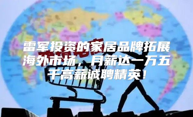 雷军投资的家居品牌拓展海外市场，月薪达一万五千高薪诚聘精英！