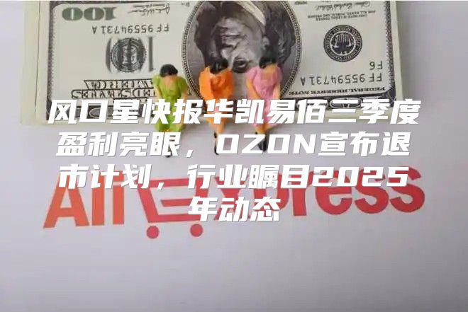 风口星快报华凯易佰三季度盈利亮眼，OZON宣布退市计划，行业瞩目2025年动态