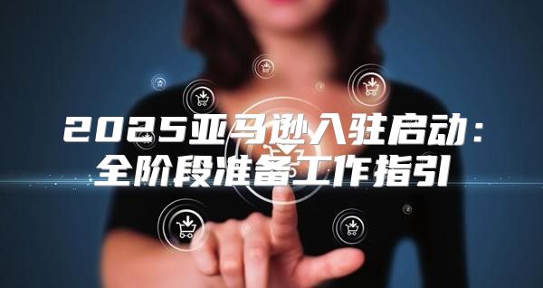 2025亚马逊入驻启动：全阶段准备工作指引