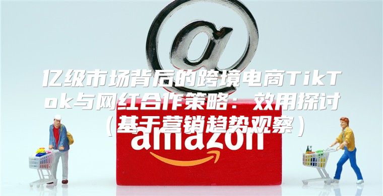 亿级市场背后的跨境电商TikTok与网红合作策略：效用探讨基于营销趋势观察