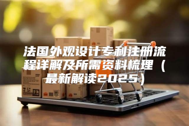法国外观设计专利注册流程详解及所需资料梳理最新解读2025