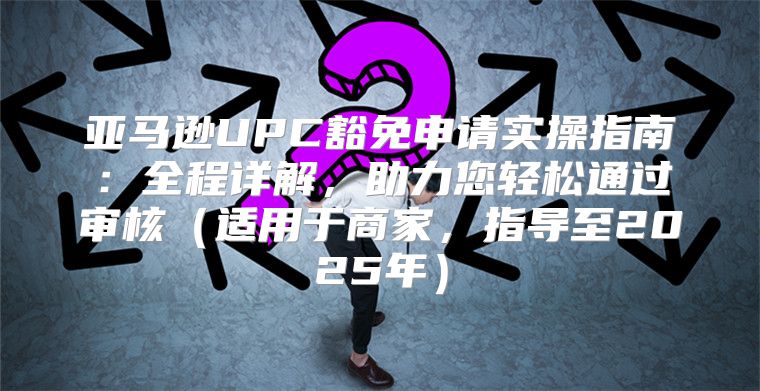 亚马逊UPC豁免申请实操指南：全程详解，助力您轻松通过审核适用于商家，指导至2025年