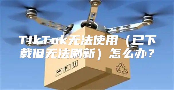 TikTok无法使用已下载但无法刷新怎么办？