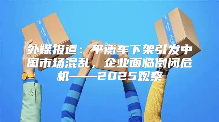 外媒报道：平衡车下架引发中国市场混乱，企业面临倒闭危机——2025观察