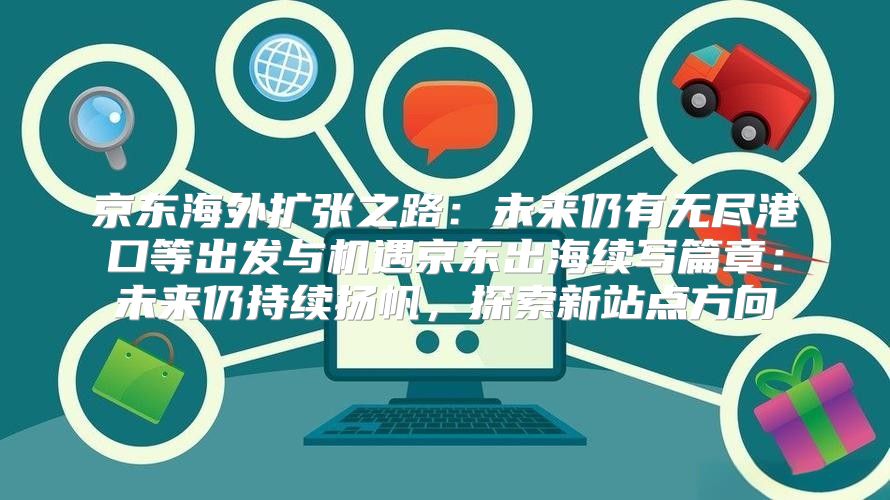 京东海外扩张之路：未来仍有无尽港口等出发与机遇京东出海续写篇章：未来仍持续扬帆，探索新站点方向