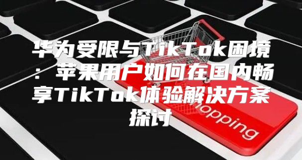 华为受限与TikTok困境：苹果用户如何在国内畅享TikTok体验解决方案探讨