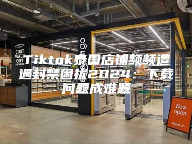 Tiktok泰国店铺频频遭遇封禁困扰2025下载问题成难题