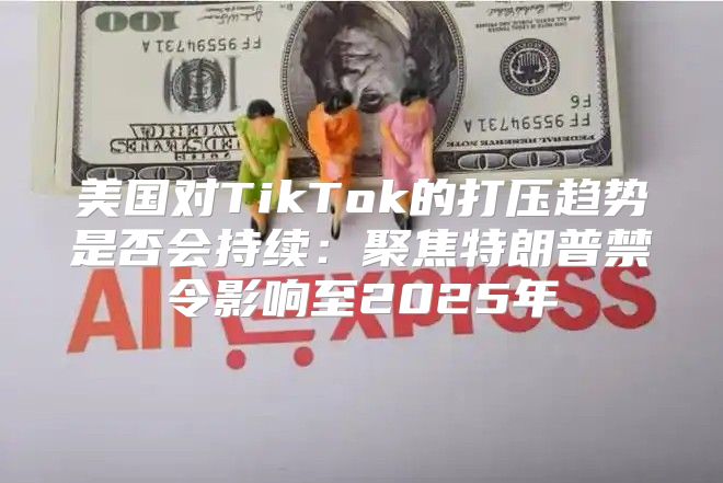 美国对TikTok的打压趋势是否会持续：聚焦特朗普禁令影响至2025年
