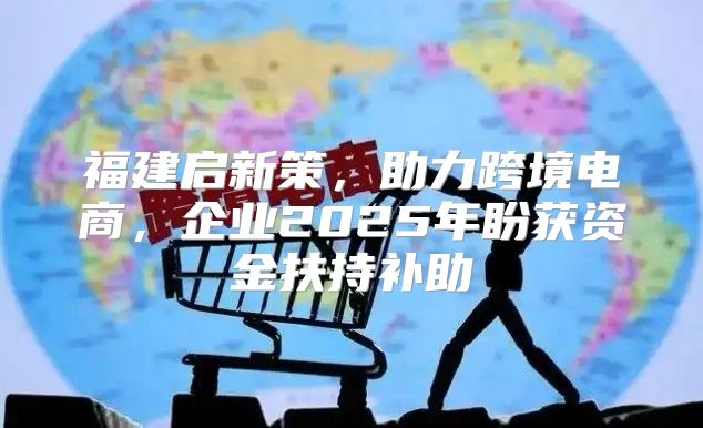 福建启新策，助力跨境电商，企业2025年盼获资金扶持补助