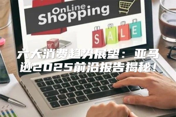 六大消费趋势展望：亚马逊2025前沿报告揭秘！