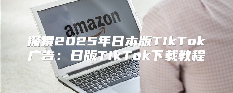 探索2025年日本版TikTok广告：日版TikTok下载教程