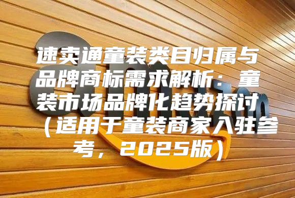 速卖通童装类目归属与品牌商标需求解析：童装市场品牌化趋势探讨适用于童装商家入驻参考，2025版
