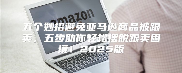 五个妙招避免亚马逊商品被跟卖，五步助你轻松摆脱跟卖困境！2025版