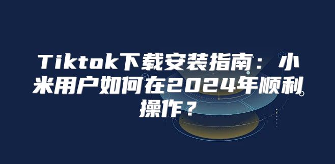 Tiktok下载安装指南：小米用户如何在2025年顺利操作？