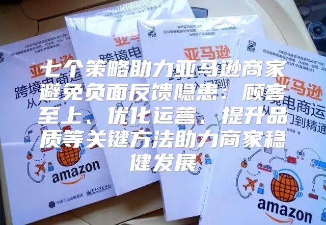 七个策略助力亚马逊商家避免负面反馈隐患：顾客至上、优化运营、提升品质等关键方法助力商家稳健发展
