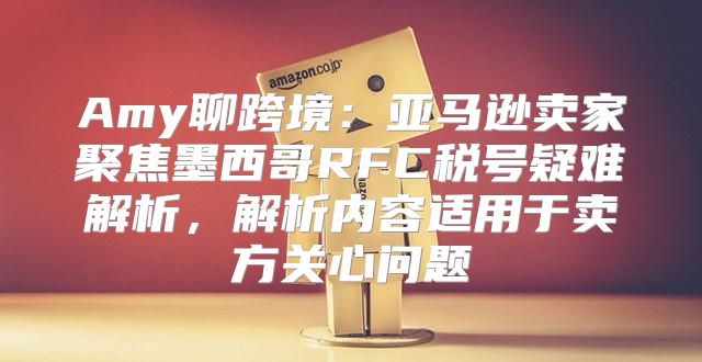 Amy聊跨境：亚马逊卖家聚焦墨西哥RFC税号疑难解析，解析内容适用于卖方关心问题