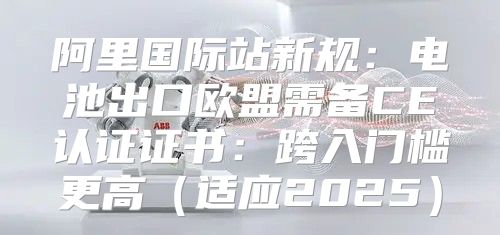 阿里国际站新规：电池出口欧盟需备CE认证证书：跨入门槛更高适应2025