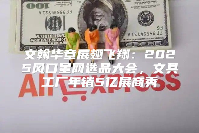 文翰华章展翅飞翔：2025风口星网选品大会，文具工厂年销5亿展商秀