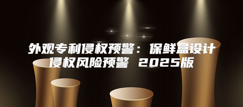 外观专利侵权预警：保鲜盒设计侵权风险预警 2025版