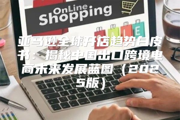 亚马逊全球开店趋势白皮书：揭秘中国出口跨境电商未来发展蓝图2025版
