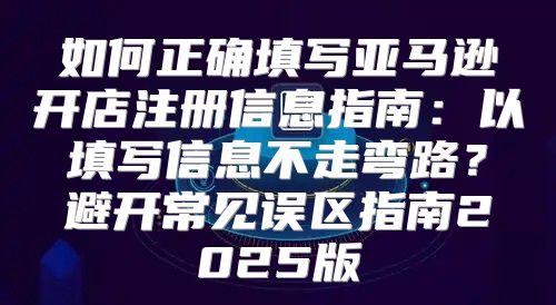 如何正确填写亚马逊开店注册信息指南：以填写信息不走弯路？避开常见误区指南2025版
