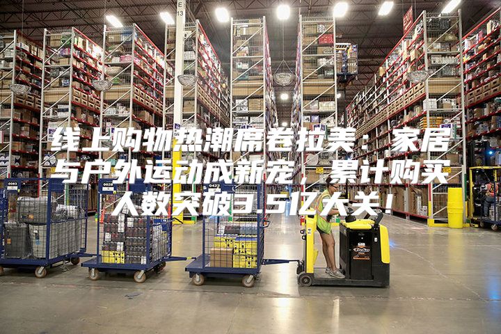 线上购物热潮席卷拉美：家居与户外运动成新宠，累计购买人数突破3.5亿大关！