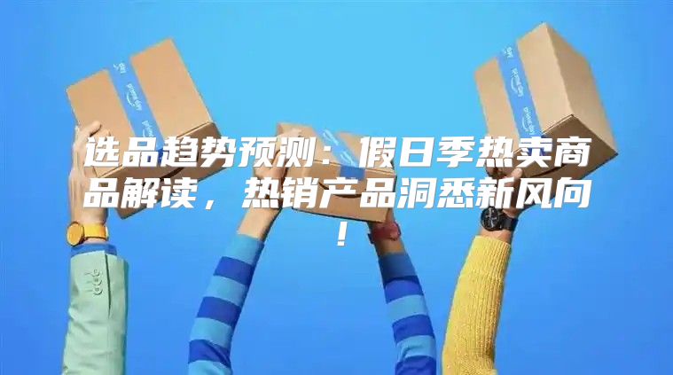选品趋势预测：假日季热卖商品解读，热销产品洞悉新风向！