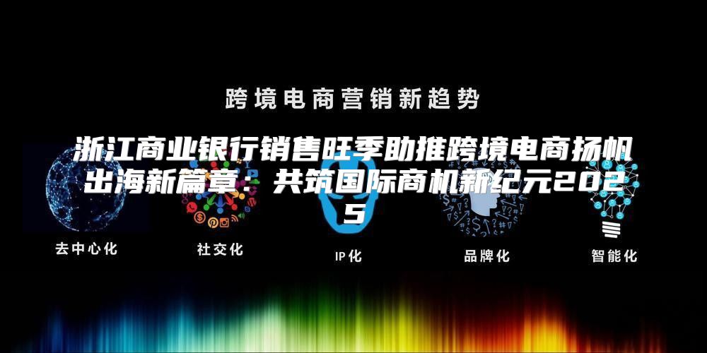 浙江商业银行销售旺季助推跨境电商扬帆出海新篇章：共筑国际商机新纪元2025