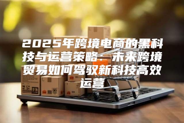 2025年跨境电商的黑科技与运营策略：未来跨境贸易如何驾驭新科技高效运营