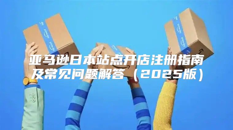 亚马逊日本站点开店注册指南及常见问题解答2025版