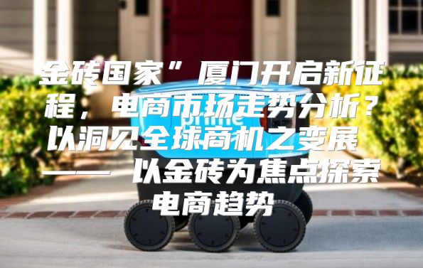 金砖国家”厦门开启新征程，电商市场走势分析？以洞见全球商机之变展 —— 以金砖为焦点探索电商趋势