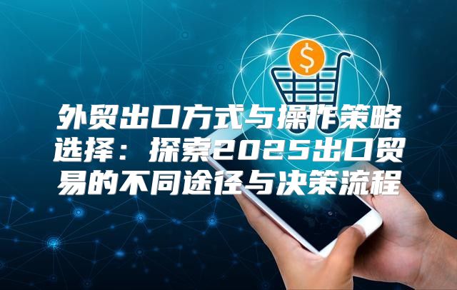 外贸出口方式与操作策略选择：探索2025出口贸易的不同途径与决策流程