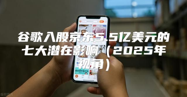 谷歌入股京东5.5亿美元的七大潜在影响2025年视角