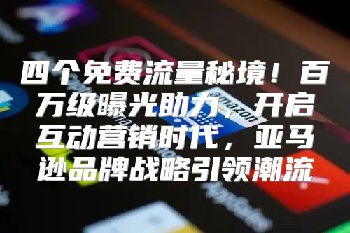 四个免费流量秘境！百万级曝光助力，开启互动营销时代，亚马逊品牌战略引领潮流